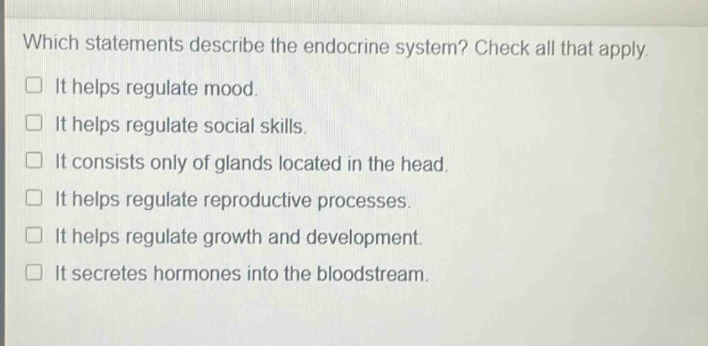 which statements describe the endocrine system? check all that apply. it helps regulate mood. it helps regulate social skills. it consists only of glands located in the head. it helps regulate reproductive processes. it helps regulate growth and development. it secretes hormones into the bloodstream.