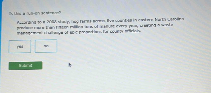 is this a run - on sentence? according to a 2008 study, hog farms across five counties in eastern north carolina produce more than fifteen million tons of manure every year, creating a waste management challenge of epic proportions for county officials. yes no