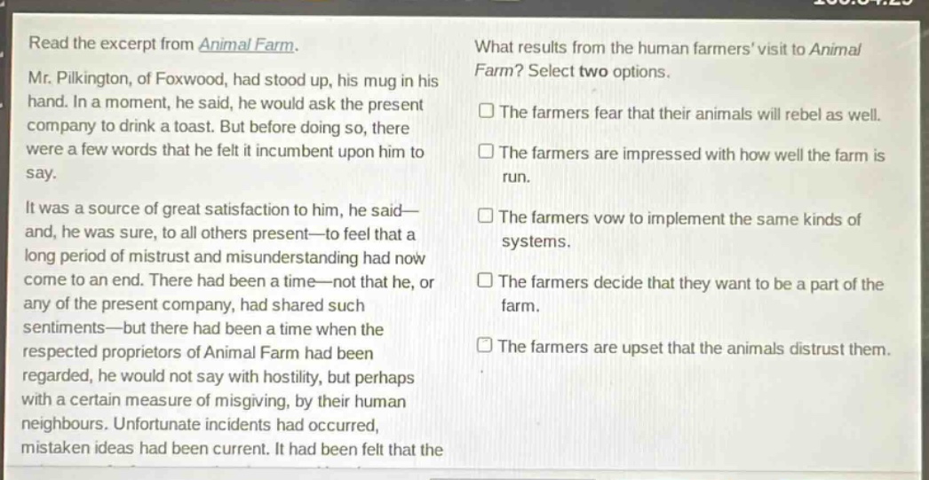 read the excerpt from animal farm. mr. pilkington, of foxwood, had stood up, his mug in his hand. in a moment, he said, he would ask the present company to drink a toast. but before doing so, there were a few words that he felt it incumbent upon him to say. it was a source of great satisfaction to him, he said—and, he was sure, to all others present—to feel that a long period of mistrust and misunderstanding had now come to an end. there had been a time—not that he, or any of the present company, had shared such sentiments—but there had been a time when the respected proprietors of animal farm had been regarded, he would not say with hostility, but perhaps with a certain measure of misgiving, by their human neighbours. unfortunate incidents had occurred, mistaken ideas had been current. it had been felt that the what results from the human farmers visit to animal farm? select two options. the farmers fear that their animals will rebel as well. the farmers are impressed with how well the farm is run. the farmers vow to implement the same kinds of systems. the farmers decide that they want to be a part of the farm. the farmers are upset that the animals distrust them.