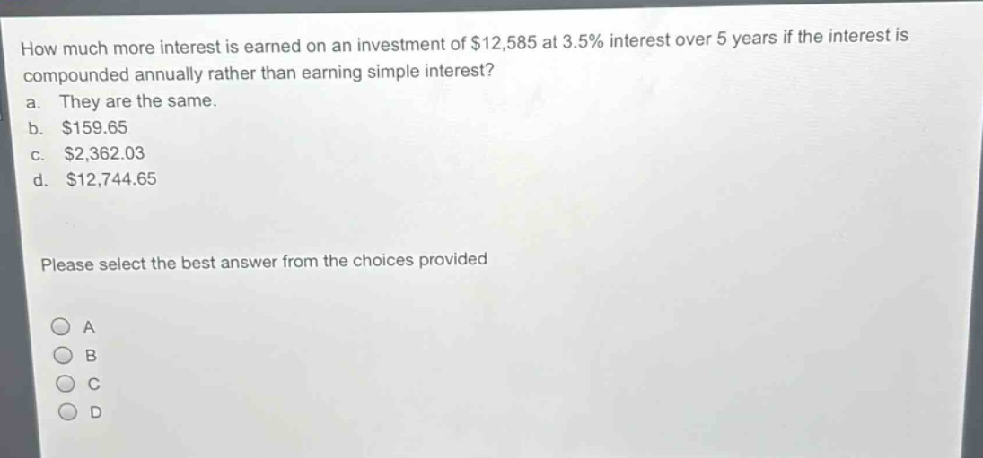 how much more interest is earned on an investment of $12,585 at 3.5% interest over 5 years if the interest is compounded annually rather than earning simple interest?\na. they are the same.\nb. $159.65\nc. $2,362.03\nd. $12,744.65\nplease select the best answer from the choices provided\na\nb\nc\nd