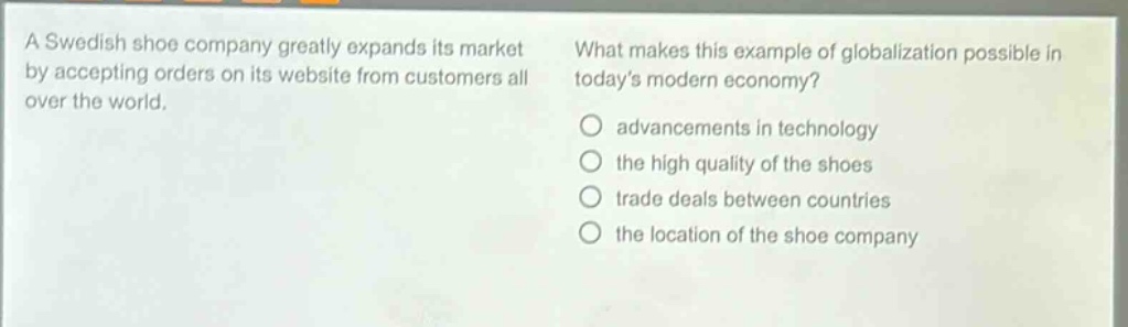 a swedish shoe company greatly expands its market by accepting orders on its website from customers all over the world. what makes this example of globalization possible in todays modern economy? advancements in technology the high quality of the shoes trade deals between countries the location of the shoe company