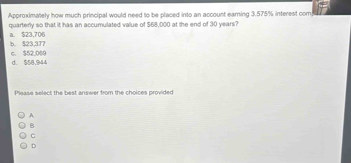 approximately how much principal would need to be placed into an account earning 3.575% interest compounded quarterly so that it has an accumulated value of $68,000 at the end of 30 years?\na. $23,706\nb. $23,377\nc. $52,069\nd. $58,944\nplease select the best answer from the choices provided\na\nb\nc\nd