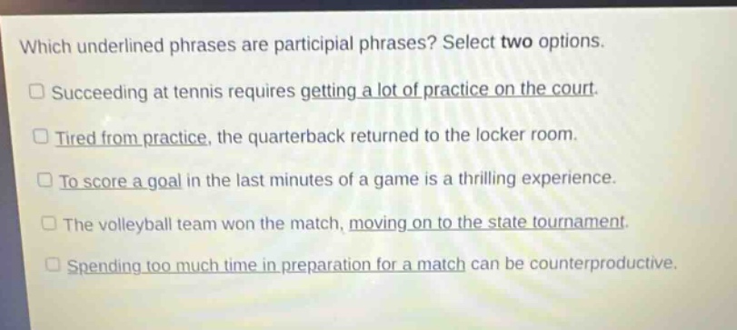 which underlined phrases are participial phrases? select two options.\n□ succeeding at tennis requires getting a lot of practice on the court.\n□ tired from practice, the quarterback returned to the locker room.\n□ to score a goal in the last minutes of a game is a thrilling experience.\n□ the volleyball team won the match, moving on to the state tournament.\n□ spending too much time in preparation for a match can be counterproductive.