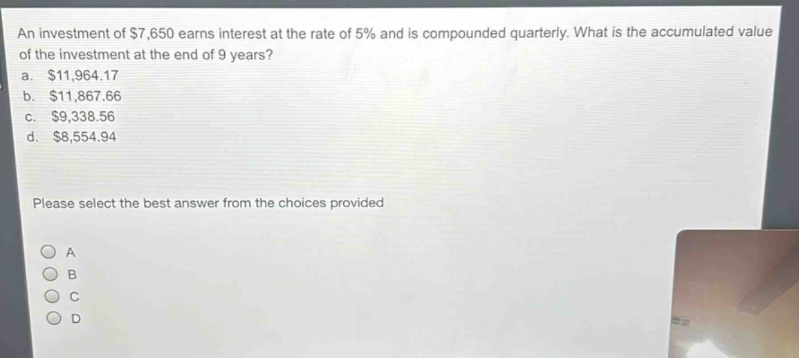 an investment of $7,650 earns interest at the rate of 5% and is compounded quarterly. what is the accumulated value of the investment at the end of 9 years?\na. $11,964.17\nb. $11,867.66\nc. $9,338.56\nd. $8,554.94\nplease select the best answer from the choices provided