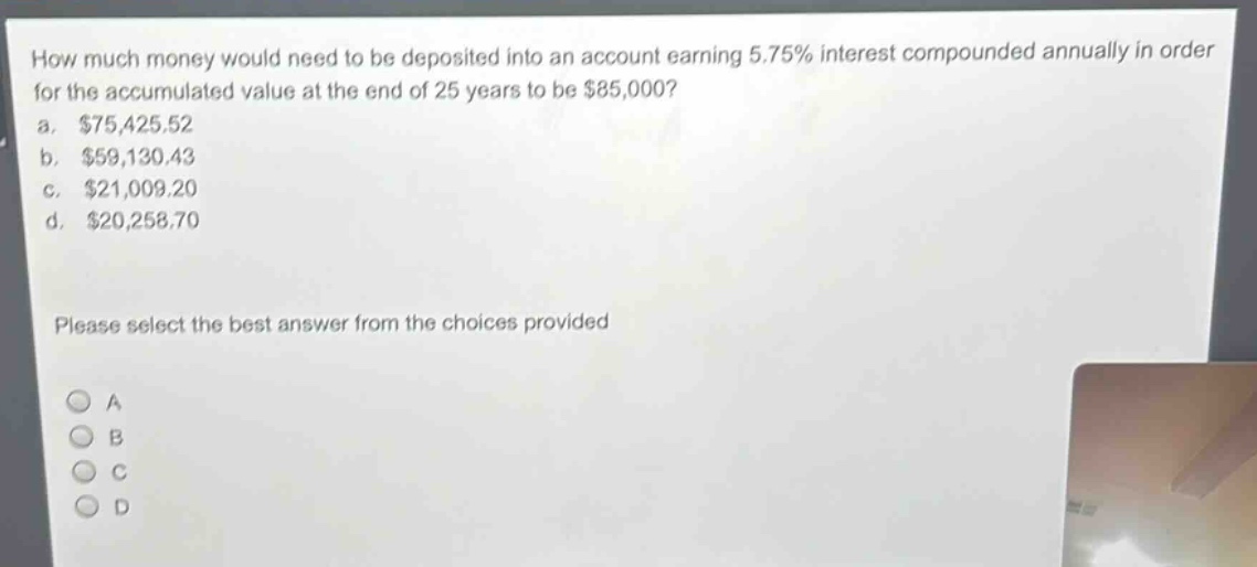 how much money would need to be deposited into an account earning 5.75% interest compounded annually in order for the accumulated value at the end of 25 years to be $85,000?\na. $75,425.52\nb. $59,130.43\nc. $21,009.20\nd. $20,258.70\nplease select the best answer from the choices provided