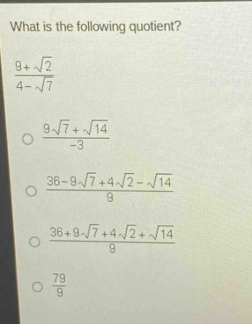 what is the following quotient?\n$\frac{9 + sqrt{2}}{4-sqrt{7}}$\n$\frac{9sqrt{7}+sqrt{14}}{-3}$\n$\frac{36 - 9sqrt{7}+4sqrt{2}-sqrt{14}}{9}$\n$\frac{36 + 9sqrt{7}+4sqrt{2}+sqrt{14}}{9}$\n$\frac{79}{9}$