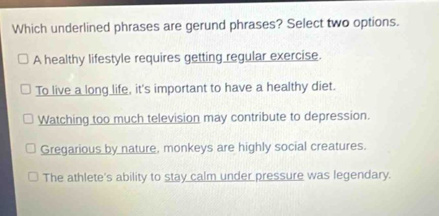 which underlined phrases are gerund phrases? select two options.\n□ a healthy lifestyle requires getting regular exercise.\n□ to live a long life, its important to have a healthy diet.\n□ watching too much television may contribute to depression.\n□ gregarious by nature, monkeys are highly social creatures.\n□ the athletes ability to stay calm under pressure was legendary.