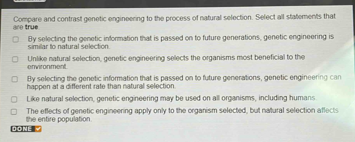 compare and contrast genetic engineering to the process of natural selection. select all statements that are true.\nby selecting the genetic information that is passed on to future generations, genetic engineering is similar to natural selection.\nunlike natural selection, genetic engineering selects the organisms most beneficial to the environment.\nby selecting the genetic information that is passed on to future generations, genetic engineering can happen at a different rate than natural selection.\nlike natural selection, genetic engineering may be used on all organisms, including humans.\nthe effects of genetic engineering apply only to the organism selected, but natural selection affects the entire population.