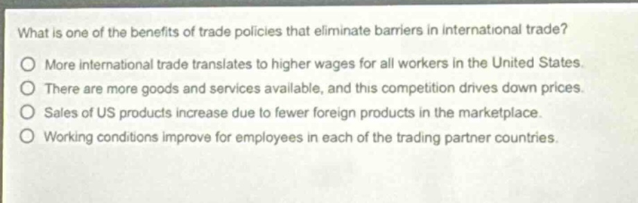 what is one of the benefits of trade policies that eliminate barriers in international trade?\no more international trade translates to higher wages for all workers in the united states.\no there are more goods and services available, and this competition drives down prices.\no sales of us products increase due to fewer foreign products in the marketplace.\no working conditions improve for employees in each of the trading partner countries.
