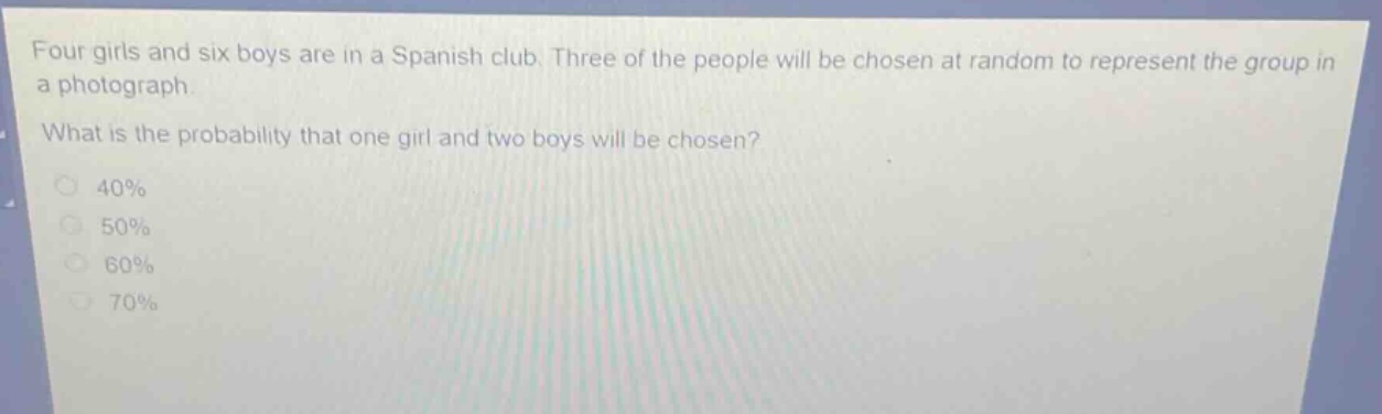 four girls and six boys are in a spanish club. three of the people will be chosen at random to represent the group in a photograph. what is the probability that one girl and two boys will be chosen? 40% 50% 60% 70%