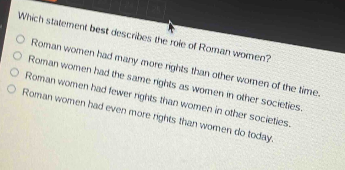 which statement best describes the role of roman women?\nroman women had many more rights than other women of the time.\nroman women had the same rights as women in other societies.\nroman women had fewer rights than women in other societies.\nroman women had even more rights than women do today.
