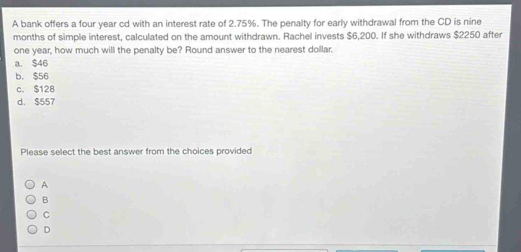 a bank offers a four - year cd with an interest rate of 2.75%. the penalty for early withdrawal from the cd is nine months of simple interest, calculated on the amount withdrawn. rachel invests $6,200. if she withdraws $2250 after one year, how much will the penalty be? round answer to the nearest dollar.\na. $46\nb. $56\nc. $128\nd. $557\nplease select the best answer from the choices provided
