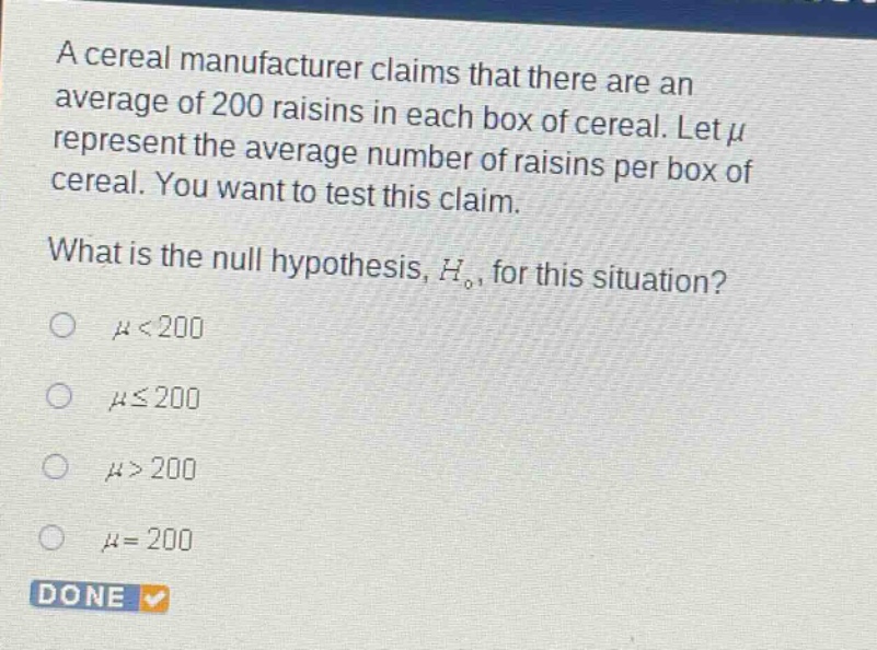 a cereal manufacturer claims that there are an average of 200 raisins in each box of cereal. let $mu$ represent the average number of raisins per box of cereal. you want to test this claim. what is the null hypothesis, $h_0$, for this situation? $mu<200$ $muleq200$ $mu>200$ $mu = 200$ done