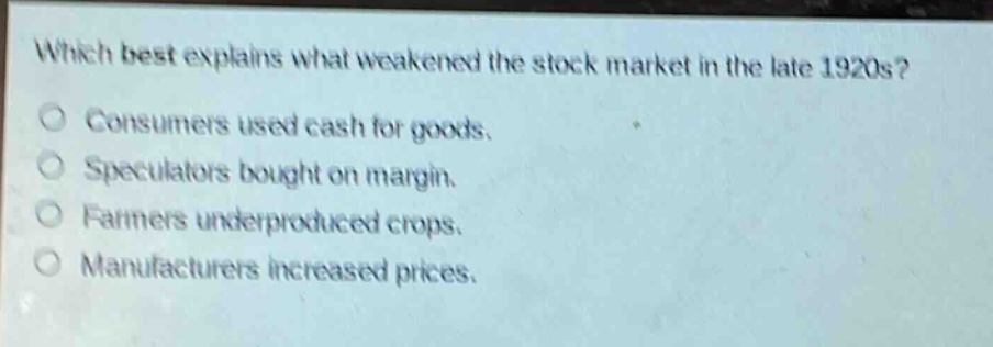 which best explains what weakened the stock market in the late 1920s?\nconsumers used cash for goods.\nspeculators bought on margin.\nfarmers underproduced crops.\nmanufacturers increased prices.