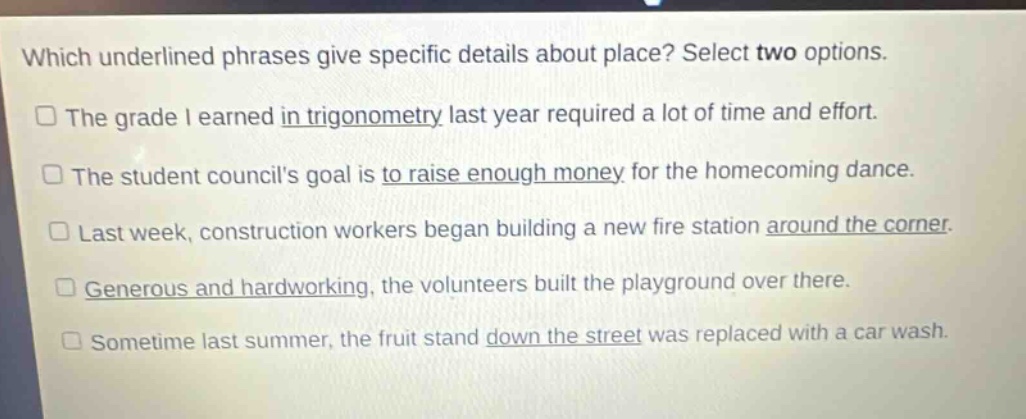 which underlined phrases give specific details about place? select two options.\nthe grade i earned in trigonometry last year required a lot of time and effort.\nthe student councils goal is to raise enough money for the homecoming dance.\nlast week, construction workers began building a new fire station around the corner.\ngenerous and hardworking, the volunteers built the playground over there.\nsometime last summer, the fruit stand down the street was replaced with a car wash.