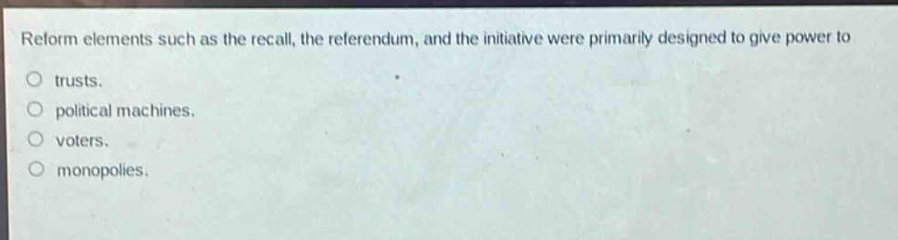 reform elements such as the recall, the referendum, and the initiative were primarily designed to give power to\no trusts.\no political machines.\no voters.\no monopolies.
