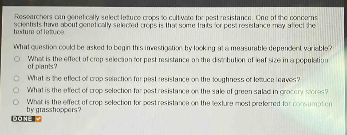 researchers can genetically select lettuce crops to cultivate for pest resistance. one of the concerns scientists have about genetically selected crops is that some traits for pest resistance may affect the texture of lettuce.\nwhat question could be asked to begin this investigation by looking at a measurable dependent variable?\no what is the effect of crop selection for pest resistance on the distribution of leaf size in a population of plants?\no what is the effect of crop selection for pest resistance on the toughness of lettuce leaves?\no what is the effect of crop selection for pest resistance on the sale of green salad in grocery stores?\no what is the effect of crop selection for pest resistance on the texture most preferred for consumption by grasshoppers?\ndone