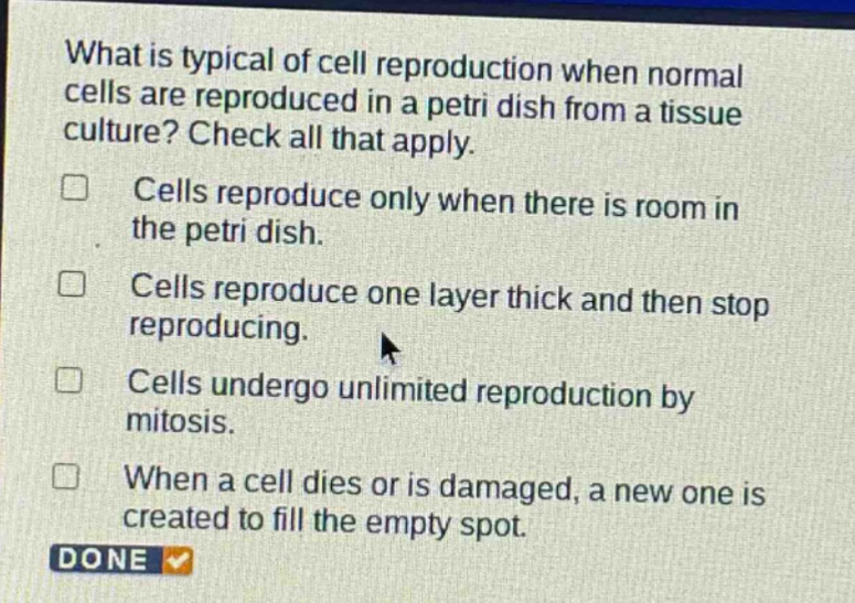 what is typical of cell reproduction when normal cells are reproduced in a petri dish from a tissue culture? check all that apply. cells reproduce only when there is room in the petri dish. cells reproduce one layer thick and then stop reproducing. cells undergo unlimited reproduction by mitosis. when a cell dies or is damaged, a new one is created to fill the empty spot.