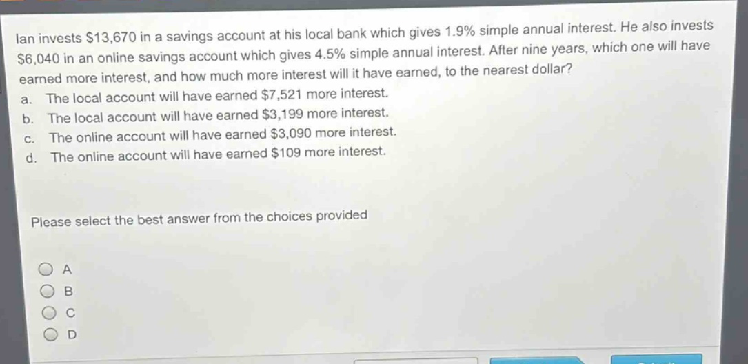 ian invests $13,670 in a savings account at his local bank which gives 1.9% simple annual interest. he also invests $6,040 in an online savings account which gives 4.5% simple annual interest. after nine years, which one will have earned more interest, and how much more interest will it have earned, to the nearest dollar?\na. the local account will have earned $7,521 more interest.\nb. the local account will have earned $3,199 more interest.\nc. the online account will have earned $3,090 more interest.\nd. the online account will have earned $109 more interest.\nplease select the best answer from the choices provided\na\nb\nc\nd