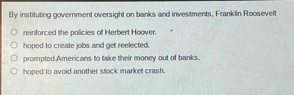 by instituting government oversight on banks and investments, franklin roosevelt\n○ reinforced the policies of herbert hoover.\n○ hoped to create jobs and get reelected.\n○ prompted americans to take their money out of banks.\n○ hoped to avoid another stock market crash.