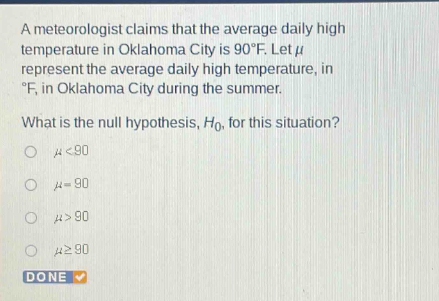 a meteorologist claims that the average daily high temperature in oklahoma city is 90°f. let $mu$ represent the average daily high temperature, in °f, in oklahoma city during the summer. what is the null hypothesis, $h_0$, for this situation? $mu<90$ $mu = 90$ $mu>90$ $mugeq90$ done