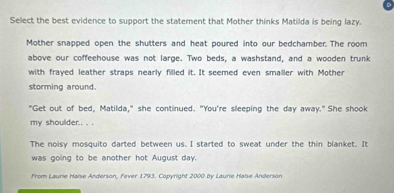 select the best evidence to support the statement that mother thinks matilda is being lazy.\nmother snapped open the shutters and heat poured into our bedchamber. the room above our coffeehouse was not large. two beds, a washstand, and a wooden trunk with frayed leather straps nearly filled it. it seemed even smaller with mother storming around.\n\get out of bed, matilda,\ she continued. \youre sleeping the day away.\ she shook my shoulder...\nthe noisy mosquito darted between us. i started to sweat under the thin blanket. it was going to be another hot august day.\nfrom laurie halse anderson, fever 1793. copyright 2000 by laurie halse anderson