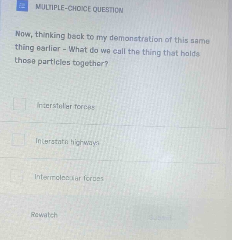 multiple - choice question\nnow, thinking back to my demonstration of this same thing earlier - what do we call the thing that holds those particles together?\ninterstellar forces\ninterstate highways\nintermolecular forces\nrewatch