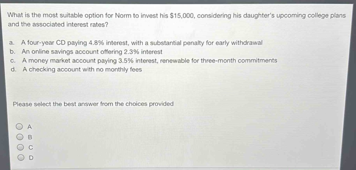 what is the most suitable option for norm to invest his $15,000, considering his daughters upcoming college plans and the associated interest rates?\na. a four - year cd paying 4.8% interest, with a substantial penalty for early withdrawal\nb. an online savings account offering 2.3% interest\nc. a money market account paying 3.5% interest, renewable for three - month commitments\nd. a checking account with no monthly fees\nplease select the best answer from the choices provided\na\nb\nc\nd