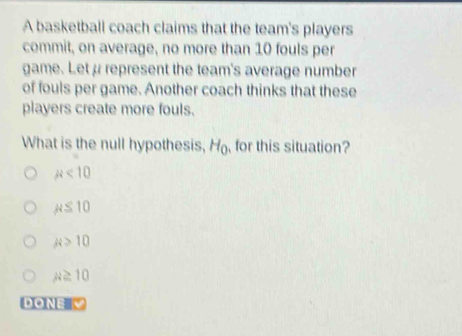 a basketball coach claims that the teams players commit, on average, no more than 10 fouls per game. let $mu$ represent the teams average number of fouls per game. another coach thinks that these players create more fouls. what is the null hypothesis, $h_0$, for this situation? $mu<10$ $muleq10$ $mu > 10$ $mugeq10$ done
