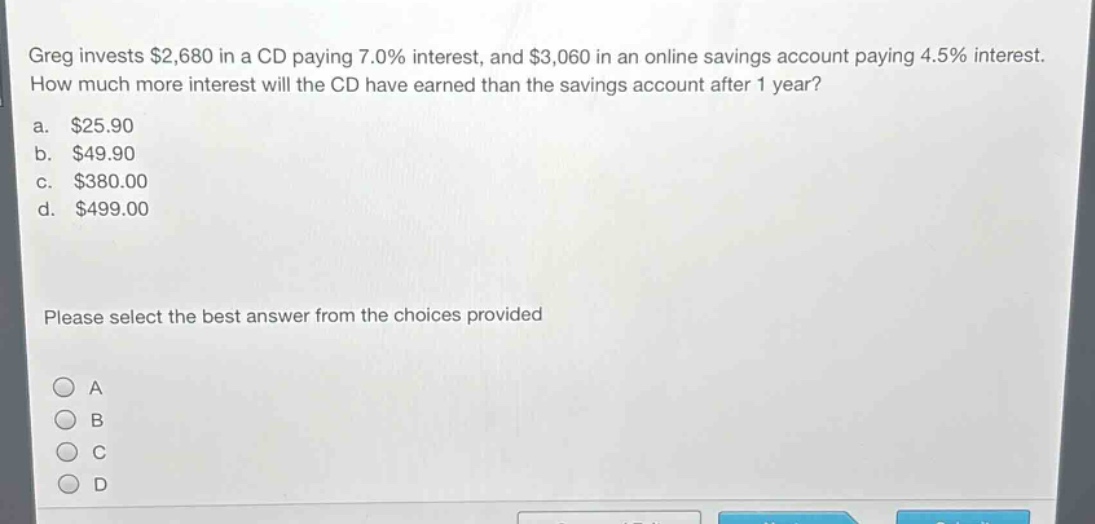 greg invests $2,680 in a cd paying 7.0% interest, and $3,060 in an online savings account paying 4.5% interest. how much more interest will the cd have earned than the savings account after 1 year?\na. $25.90\nb. $49.90\nc. $380.00\nd. $499.00\nplease select the best answer from the choices provided\na\nb\nc\nd