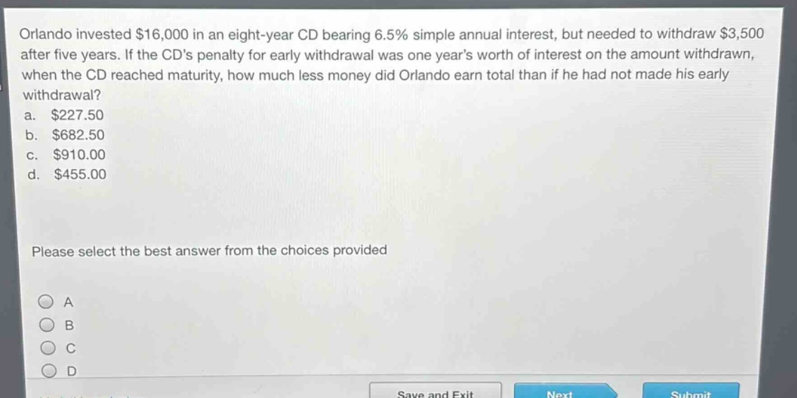 orlando invested $16,000 in an eight - year cd bearing 6.5% simple annual interest, but needed to withdraw $3,500 after five years. if the cds penalty for early withdrawal was one years worth of interest on the amount withdrawn, when the cd reached maturity, how much less money did orlando earn total than if he had not made his early withdrawal?\na. $227.50\nb. $682.50\nc. $910.00\nd. $455.00\nplease select the best answer from the choices provided