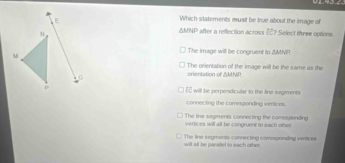 which statements must be true about the image of △mnp after a reflection across (overrightarrow{eg})? select three options. the image will be congruent to △mnp. the orientation of the image will be the same as the orientation of △mnp. (overrightarrow{eg}) will be perpendicular to the line segments connecting the corresponding vertices. the line segments connecting the corresponding vertices will all be congruent to each other. the line segments connecting corresponding vertices will all be parallel to each other.