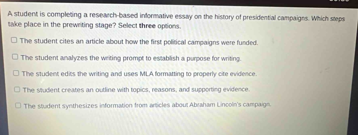 a student is completing a research - based informative essay on the history of presidential campaigns. which steps take place in the prewriting stage? select three options.\nthe student cites an article about how the first political campaigns were funded.\nthe student analyzes the writing prompt to establish a purpose for writing.\nthe student edits the writing and uses mla formatting to properly cite evidence.\nthe student creates an outline with topics, reasons, and supporting evidence.\nthe student synthesizes information from articles about abraham lincolns campaign.
