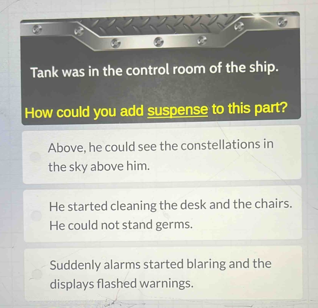 tank was in the control room of the ship. how could you add suspense to this part? above, he could see the constellations in the sky above him. he started cleaning the desk and the chairs. he could not stand germs. suddenly alarms started blaring and the displays flashed warnings.