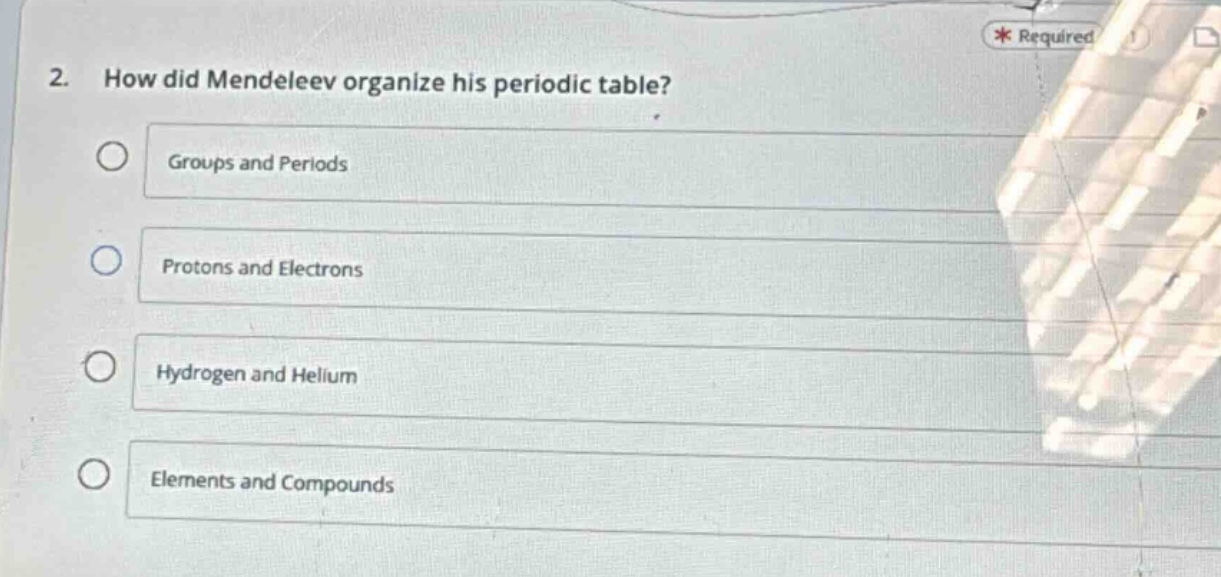 2. how did mendeleev organize his periodic table?\ngroups and periods\nprotons and electrons\nhydrogen and helium\nelements and compounds