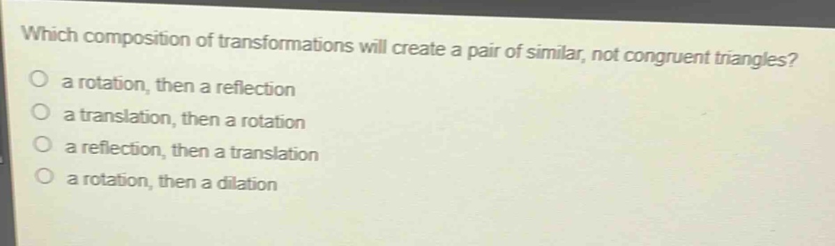 which composition of transformations will create a pair of similar, not congruent triangles?\n a rotation, then a reflection\n a translation, then a rotation\n a reflection, then a translation\n a rotation, then a dilation
