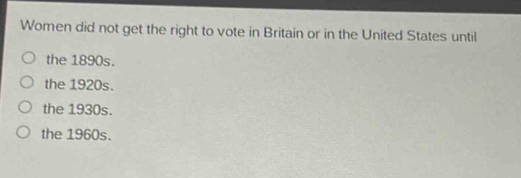 women did not get the right to vote in britain or in the united states until\nthe 1890s.\nthe 1920s.\nthe 1930s.\nthe 1960s.
