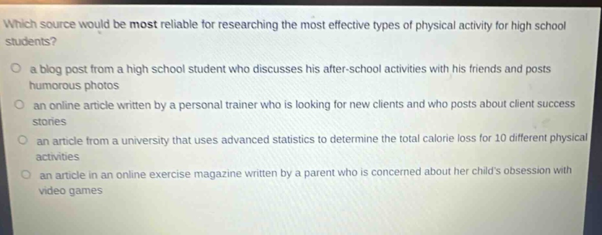 which source would be most reliable for researching the most effective types of physical activity for high school students?\n○ a blog post from a high school student who discusses his after - school activities with his friends and posts humorous photos\n○ an online article written by a personal trainer who is looking for new clients and who posts about client success stories\n○ an article from a university that uses advanced statistics to determine the total calorie loss for 10 different physical activities\n○ an article in an online exercise magazine written by a parent who is concerned about her childs obsession with video games