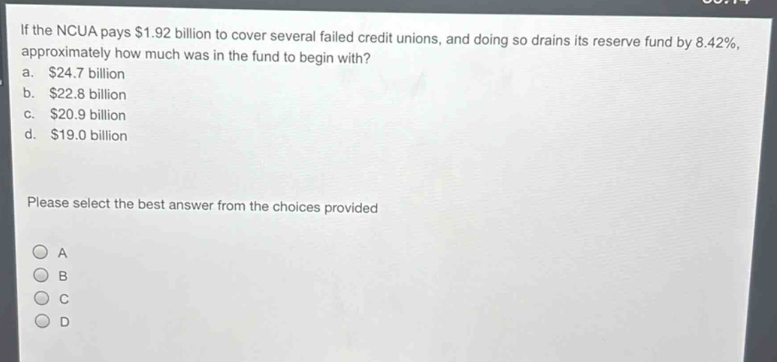 if the ncua pays $1.92 billion to cover several failed credit unions, and doing so drains its reserve fund by 8.42%, approximately how much was in the fund to begin with?\na. $24.7 billion\nb. $22.8 billion\nc. $20.9 billion\nd. $19.0 billion\nplease select the best answer from the choices provided\na\nb\nc\nd