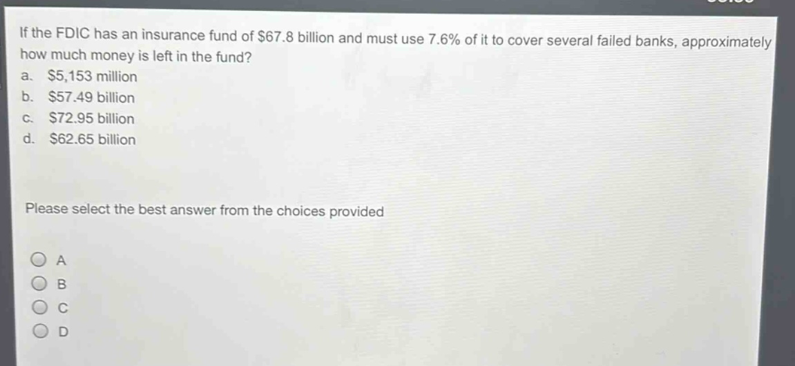 if the fdic has an insurance fund of $67.8 billion and must use 7.6% of it to cover several failed banks, approximately how much money is left in the fund?\na. $5,153 million\nb. $57.49 billion\nc. $72.95 billion\nd. $62.65 billion\nplease select the best answer from the choices provided\na\nb\nc\nd