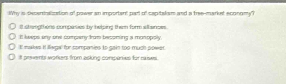 why is decentralization of power an important part of capitalism and a free - market economy?\nit strengthens companies by helping them form alliances.\nit keeps any one company from becoming a monopoly.\nit makes it illegal for companies to gain too much power.\nit prevents workers from asking companies for raises.