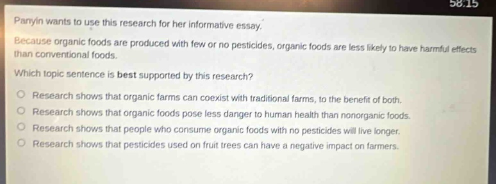panyin wants to use this research for her informative essay. because organic foods are produced with few or no pesticides, organic foods are less likely to have harmful effects than conventional foods. which topic sentence is best supported by this research? research shows that organic farms can coexist with traditional farms, to the benefit of both. research shows that organic foods pose less danger to human health than non - organic foods. research shows that people who consume organic foods with no pesticides will live longer. research shows that pesticides used on fruit trees can have a negative impact on farmers.