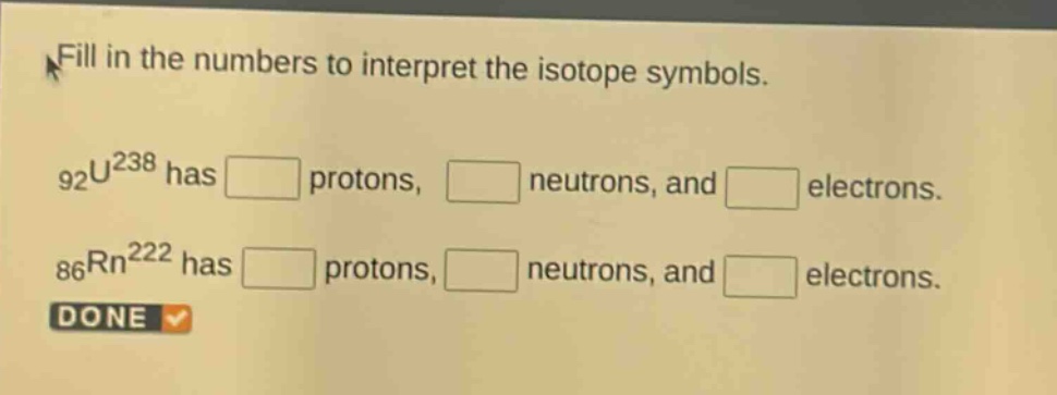 fill in the numbers to interpret the isotope symbols.\n$_{92}u^{238}$ has protons, neutrons, and electrons.\n$_{86}rn^{222}$ has protons, neutrons, and electrons.\ndone