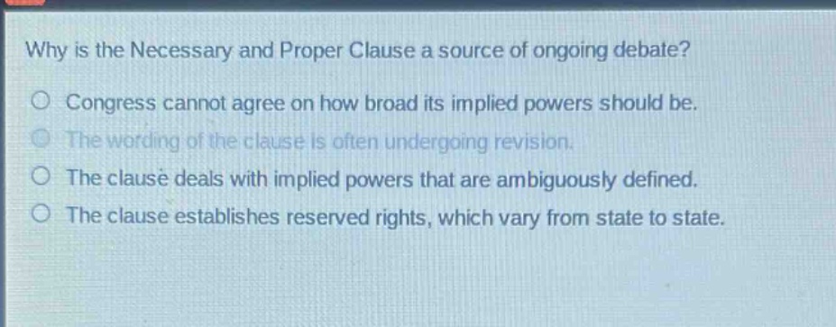 why is the necessary and proper clause a source of ongoing debate?\no congress cannot agree on how broad its implied powers should be.\no the wording of the clause is often undergoing revision.\no the clause deals with implied powers that are ambiguously defined.\no the clause establishes reserved rights, which vary from state to state.