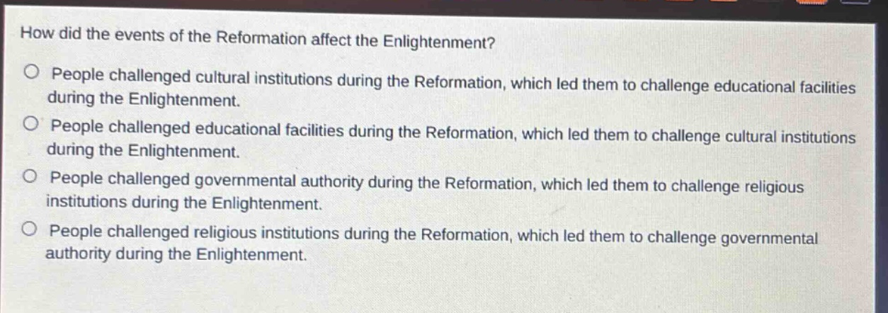 how did the events of the reformation affect the enlightenment?\npeople challenged cultural institutions during the reformation, which led them to challenge educational facilities during the enlightenment.\npeople challenged educational facilities during the reformation, which led them to challenge cultural institutions during the enlightenment.\npeople challenged governmental authority during the reformation, which led them to challenge religious institutions during the enlightenment.\npeople challenged religious institutions during the reformation, which led them to challenge governmental authority during the enlightenment.