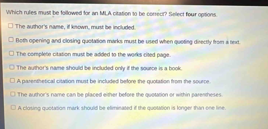 which rules must be followed for an mla citation to be correct? select four options.\n□ the authors name, if known, must be included.\n□ both opening and closing quotation marks must be used when quoting directly from a text.\n□ the complete citation must be added to the works cited page.\n□ the authors name should be included only if the source is a book.\n□ a parenthetical citation must be included before the quotation from the source.\n□ the authors name can be placed either before the quotation or within parentheses.\n□ a closing quotation mark should be eliminated if the quotation is longer than one line.