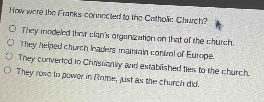 how were the franks connected to the catholic church?\no they modeled their clans organization on that of the church.\no they helped church leaders maintain control of europe.\no they converted to christianity and established ties to the church.\no they rose to power in rome, just as the church did.