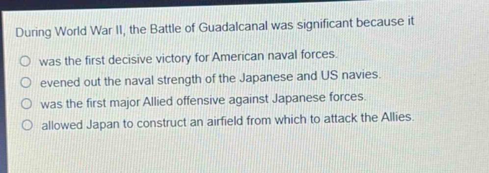 during world war ii, the battle of guadalcanal was significant because it\nwas the first decisive victory for american naval forces.\nevened out the naval strength of the japanese and us navies.\nwas the first major allied offensive against japanese forces.\nallowed japan to construct an airfield from which to attack the allies.
