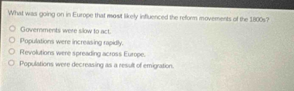 what was going on in europe that most likely influenced the reform movements of the 1800s?\ngovernments were slow to act.\npopulations were increasing rapidly.\nrevolutions were spreading across europe.\npopulations were decreasing as a result of emigration.