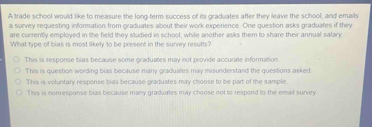 a trade school would like to measure the long - term success of its graduates after they leave the school, and emails a survey requesting information from graduates about their work experience. one question asks graduates if they are currently employed in the field they studied in school, while another asks them to share their annual salary. what type of bias is most likely to be present in the survey results? this is response bias because some graduates may not provide accurate information. this is question wording bias because many graduates may misunderstand the questions asked. this is voluntary response bias because graduates may choose to be part of the sample. this is nonresponse bias because many graduates may choose not to respond to the email survey.